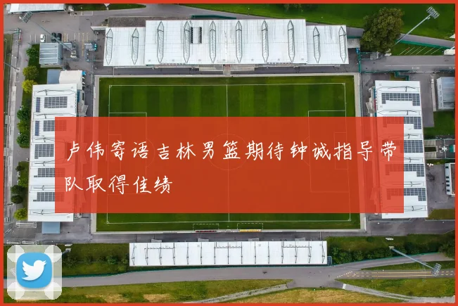 卢伟寄语吉林男篮期待钟诚指导带队取得佳绩