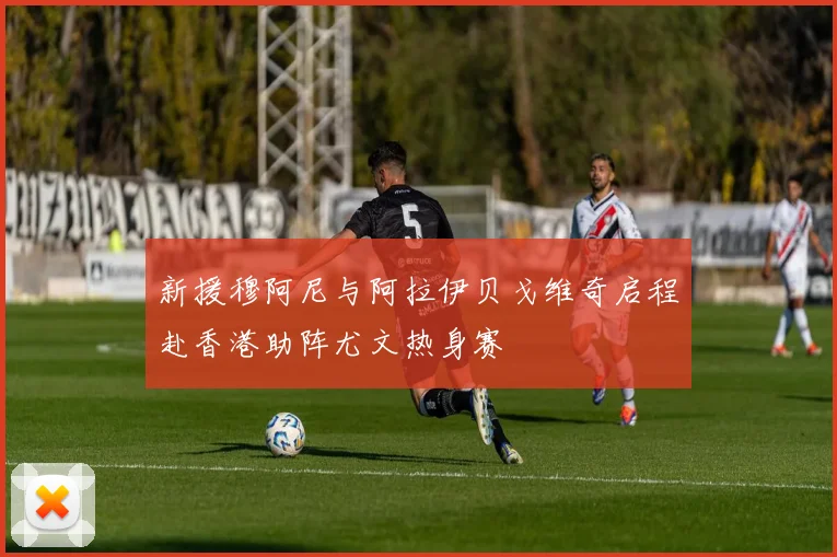 新援穆阿尼与阿拉伊贝戈维奇启程赴香港助阵尤文热身赛
