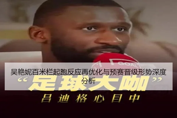吴艳妮百米栏起跑反应再优化与预赛晋级形势深度分析